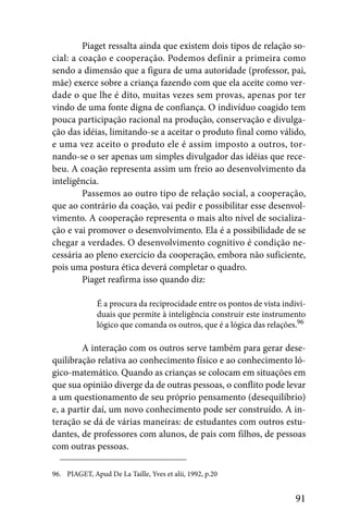 Piaget ressalta ainda que existem dois tipos de relação so-
cial: a coação e cooperação. Podemos definir a primeira como
sendo a dimensão que a figura de uma autoridade (professor, pai,
mãe) exerce sobre a criança fazendo com que ela aceite como ver-
dade o que lhe é dito, muitas vezes sem provas, apenas por ter
vindo de uma fonte digna de confiança. O indivíduo coagido tem
pouca participação racional na produção, conservação e divulga-
ção das idéias, limitando-se a aceitar o produto final como válido,
e uma vez aceito o produto ele é assim imposto a outros, tor-
nando-se o ser apenas um simples divulgador das idéias que rece-
beu. A coação representa assim um freio ao desenvolvimento da
inteligência.
         Passemos ao outro tipo de relação social, a cooperação,
que ao contrário da coação, vai pedir e possibilitar esse desenvol-
vimento. A cooperação representa o mais alto nível de socializa-
ção e vai promover o desenvolvimento. Ela é a possibilidade de se
chegar a verdades. O desenvolvimento cognitivo é condição ne-
cessária ao pleno exercício da cooperação, embora não suficiente,
pois uma postura ética deverá completar o quadro.
         Piaget reafirma isso quando diz:

              É a procura da reciprocidade entre os pontos de vista indivi-
              duais que permite à inteligência construir este instrumento
              lógico que comanda os outros, que é a lógica das relações.96

         A interação com os outros serve também para gerar dese-
quilibração relativa ao conhecimento físico e ao conhecimento ló-
gico-matemático. Quando as crianças se colocam em situações em
que sua opinião diverge da de outras pessoas, o conflito pode levar
a um questionamento de seu próprio pensamento (desequilíbrio)
e, a partir daí, um novo conhecimento pode ser construído. A in-
teração se dá de várias maneiras: de estudantes com outros estu-
dantes, de professores com alunos, de pais com filhos, de pessoas
com outras pessoas.

96. PIAGET, Apud De La Taille, Yves et alii, 1992, p.20


                                                                        91
 