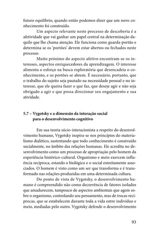 futuro equilíbrio, quando então podemos dizer que um novo co-
nhecimento foi construído.
        Um aspecto relevante neste processo de descoberta é a
afetividade que vai ganhar um papel central na determinação da-
quilo que lhe chama atenção. Ele funciona como guarda-portão e
determina se os ‘portões’ devem estar abertos ou fechados neste
processo.
        Muito próximo do aspecto afetivo encontram-se os in-
teresses, aspectos enriquecedores da aprendizagem. O interesse
alimenta o esforço na busca exploratória que desencadeia o co-
nhecimento, e os portões se abrem. É necessário, portanto, que
o trabalho do sujeito seja pautado na necessidade pessoal e no in-
teresse, que ele queira fazer o que faz, que deseje agir e não seja
obrigado a agir e que possa direcionar seu engajamento e sua
atividade.


5.7 – Vygotsky e a dimensão da interação social
5.7 – para o desenvolvimento cognitivo

        Em sua teoria sócio-interacionista a respeito do desenvol-
vimento humano, Vygotsky inspira-se nos princípios do materia-
lismo dialético, sustentando que todo conhecimento é construído
socialmente, no âmbito das relações humanas. Ele acredita no de-
senvolvimento como um processo de apropriação pelo homem da
experiência histórico-cultural. Organismo e meio exercem influ-
ência recíproca, estando o biológico e o social estreitamente asso-
ciados. O homem é visto como um ser que transforma e é trans-
formado nas relações produzidas em uma determinada cultura.
        Do ponto de vista de Vygotsky, o desenvolvimento hu-
mano é compreendido não como decorrência de fatores isolados
que amadurecem, tampouco de aspectos ambientais que agem so-
bre o organismo, controlando seu pensamento, mas de trocas recí-
procas, que se estabelecem durante toda a vida entre indivíduo e
meio, mediadas pelo outro. Vygotsky defende o desenvolvimento


                                                                93
 