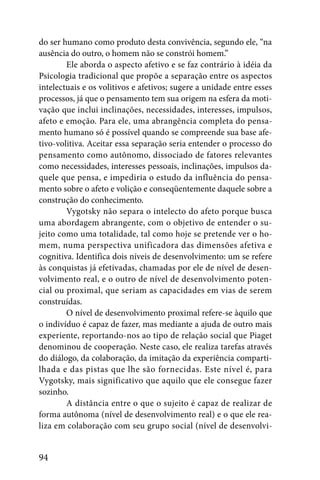 do ser humano como produto desta convivência, segundo ele, “na
ausência do outro, o homem não se constrói homem.”
        Ele aborda o aspecto afetivo e se faz contrário à idéia da
Psicologia tradicional que propõe a separação entre os aspectos
intelectuais e os volitivos e afetivos; sugere a unidade entre esses
processos, já que o pensamento tem sua origem na esfera da moti-
vação que inclui inclinações, necessidades, interesses, impulsos,
afeto e emoção. Para ele, uma abrangência completa do pensa-
mento humano só é possível quando se compreende sua base afe-
tivo-volitiva. Aceitar essa separação seria entender o processo do
pensamento como autônomo, dissociado de fatores relevantes
como necessidades, interesses pessoais, inclinações, impulsos da-
quele que pensa, e impediria o estudo da influência do pensa-
mento sobre o afeto e volição e conseqüentemente daquele sobre a
construção do conhecimento.
        Vygotsky não separa o intelecto do afeto porque busca
uma abordagem abrangente, com o objetivo de entender o su-
jeito como uma totalidade, tal como hoje se pretende ver o ho-
mem, numa perspectiva unificadora das dimensões afetiva e
cognitiva. Identifica dois níveis de desenvolvimento: um se refere
às conquistas já efetivadas, chamadas por ele de nível de desen-
volvimento real, e o outro de nível de desenvolvimento poten-
cial ou proximal, que seriam as capacidades em vias de serem
construídas.
        O nível de desenvolvimento proximal refere-se àquilo que
o indivíduo é capaz de fazer, mas mediante a ajuda de outro mais
experiente, reportando-nos ao tipo de relação social que Piaget
denominou de cooperação. Neste caso, ele realiza tarefas através
do diálogo, da colaboração, da imitação da experiência comparti-
lhada e das pistas que lhe são fornecidas. Este nível é, para
Vygotsky, mais significativo que aquilo que ele consegue fazer
sozinho.
        A distância entre o que o sujeito é capaz de realizar de
forma autônoma (nível de desenvolvimento real) e o que ele rea-
liza em colaboração com seu grupo social (nível de desenvolvi-


94
 