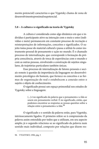 mento potencial) caracteriza o que Vygotsky chama de zona de
desenvolvimento proximal ou potencial.


5.8 – A cultura e o significado na teoria de Vygotsky

         A cultura é considerada como algo dinâmico em que o in-
divíduo é participante ativo na interação com o meio e estes (indi-
víduo e meio) permanecem em constante processo de recriação e
reinterpretações de informações, conceitos e significados. O su-
jeito toma posse do material cultural e passa a utilizá-lo como ins-
trumento pessoal de pensamento e ação no mundo. É o chamado
processo de internalização, que corresponde à formação da pró-
pria consciência, através de troca de experiências com o mundo e
com as outras pessoas, envolvendo a construção de sujeitos singu-
lares, de trajetórias particulares também únicas.
         Esse processo de internalização de fatores pessoais e soci-
ais remete à questão da importância da linguagem no desenvolvi-
mento psicológico do homem, que fornece os conceitos e as for-
mas de organização do real e estabelecem a conexão entre o
sujeito e objeto de conhecimento.
         O significado possui um espaço primordial nos estudos de
Vygotsky sobre a linguagem:

            (...) é no significado da palavra que o pensamento e a fala se
            unem em pensamento verbal. É no significado, então, que
            podemos encontrar as respostas as nossas questões sobre a
            relação entre o pensamento e a fala.98

        O significado e o sentido da palavra estão, para Vygotsky,
intrinsecamente ligados. O primeiro refere-se à compreensão da
palavra assim entendida por todos que a utilizam, em seu aspecto
amplo; já o segundo relaciona-se ao significado da palavra num
sentido mais individual, composto por relações que dizem res-

98. VYGOTSKY, 1998, pág. 5


                                                                      95
 