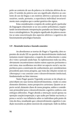 peito ao contexto de uso da palavra e às vivências afetivas do su-
jeito. O sentido da palavra une seu significado objetivo ao con-
texto de uso da língua e aos motivos afetivos e pessoais de seus
usuários, sendo, portanto, a experiência individual invariavel-
mente mais complexa que o caráter genérico dos signos.
         Estas considerações a respeito do caráter geral e particular
da linguagem relacionam-se ao seu caráter polissêmico, requisi-
tando invariavelmente interpretações pautadas em fatores lingüís-
ticos e extralingüísticos. No próprio significado da palavra encon-
tra-se uma concretização dos aspectos afetivos e cognitivos do
funcionamento psicológico humano.


5.9 – Reunindo teorias e fazendo conexões

         Ao abordarmos as teorias de Piaget e Vygostsky, dois ex-
poentes do século XX na questão do desenvolvimento intelectual,
tentamos reunir impressões a respeito do conhecimento e como
ele é visto e pensado ainda hoje. Se explorássemos toda sua obra,
obviamente encontraríamos muitos outros aspectos pertinentes a
este tema, mas escolhemos nos deter no aspecto social e sua im-
portância para a construção do conhecimento, por considerarmos
procedente para nossa pesquisa, que trata das relações sociais no
ciberespaço e sua conexão com o desenvolvimento intelectual,
fundamentado no fator interesse.
         Tanto Piaget quanto Vygostsky acercam-se da relação su-
jeito/objeto em suas teorias desenvolvimentistas, vendo-os como
elementos distintos, numa perspectiva cartesiana. Quanto ao as-
pecto social, elemento chave de nossa pesquisa, ambos o conside-
ram primordial para o desenvolvimento cognitivo embora com
enfoques diferentes. Piaget aborda a interação social apenas na
oposição coação/cooperação, o que acaba por limitar sua teoria, e
pensa o social e sua influência sobre os indivíduos pelo ponto de
vista da ética, ressaltando que o desenvolvimento cognitivo é con-
dição necessária ao pleno exercício da cooperação. Indo na defesa


96
 