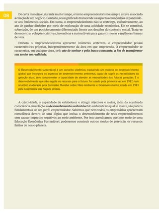 08 De certa maneira e,durante muito tempo,o termo empreendedorismo sempre esteve associado
ato de ganhar dinheiro por meio de exploração de uma atividade econômica. Ele se constitui,
de vida.
Embora o empreendedorismo apresente inúmeras vertentes, o empreendedor possui
características próprias, independentemente da área em que empreenda. O empreendedor se
caracteriza, em qualquer área, pelo
seu sonho em realidade.
consciência em relação ao desenvolvimento sustentável do ambiente no qual se insere,são pontos
consciência dentro de uma lógica que inclua o desenvolvimento de seus empreendimentos
O Desenvolvimento sustentável é um conceito sistêmico, traduzindo um modelo de desenvolvimento
global que incorpora os aspectos de desenvolvimento ambiental, capaz de suprir as necessidades da
geração atual, sem comprometer a capacidade de atender as necessidades das futuras gerações. É o
desenvolvimento que não esgota os recursos para o futuro. Foi usado pela primeira vez em 1987, num
relatório elaborado pela Comissão Mundial sobre Meio Ambiente e Desenvolvimento, criado em 1983
pela Assembleia das Nações Unidas.
 