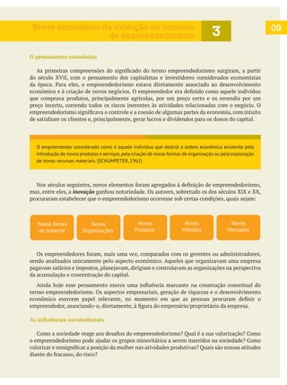 O pensamento econômico
do século XVII, com o pensamento dos capitalistas e investidores considerados economistas
que comprava produtos, principalmente agrícolas, por um preço certo e os revendia por um
preço incerto, correndo todos os riscos inerentes às atividades relacionadas com o negócio. O
mas, entre eles, a inovação ganhou notoriedade. Os autores, sobretudo os dos séculos XIX e XX,
sendo analisados unicamente pelo aspecto econômico. Aqueles que organizavam uma empresa
da acumulação e concentração do capital.
termo empreendedorismo. Os aspectos empresariais, geração de riquezas e o desenvolvimento
09
3Breve comentário da evolução do conceito
de empreendedorismo
Novas
Organizações
Novos
Produtos
Novos
Métodos
Novos
Mercados
Novas fontes
de material
O empreendedor considerado como é aquele indivíduo que destrói a ordem econômica existente pela
introdução de novos produtos e serviços,pela criação de novas formas de organização ou pela exploração
de novos recursos materiais. (SCHUMPETER, 1961)
 