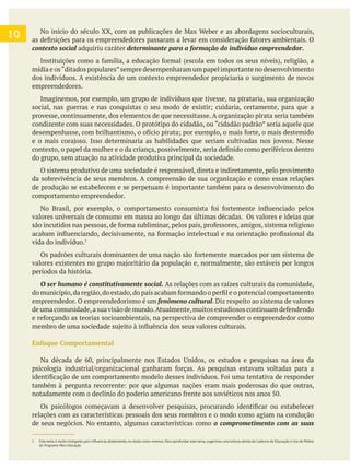 10
contexto social adquiriu caráter
mídia e os“ditados populares”sempre desempenharam um papel importante no desenvolvimento
dos indivíduos. A existência de um contexto empreendedor propiciaria o surgimento de novos
empreendedores.
Imaginemos, por exemplo, um grupo de indivíduos que tivesse, na pirataria, sua organização
provesse, continuamente, dos elementos de que necessitasse. A organização pirata seria também
condizente com suas necessidades. O protótipo do cidadão, ou “cidadão padrão” seria aquele que
do grupo, sem atuação na atividade produtiva principal da sociedade.
O sistema produtivo de uma sociedade é responsável, direta e indiretamente, pelo provimento
da sobrevivência de seus membros. A compreensão de sua organização e como essas relações
de produção se estabelecem e se perpetuam é importante também para o desenvolvimento do
comportamento empreendedor.
valores universais de consumo em massa ao longo das últimas décadas. Os valores e ideias que
vida do indivíduo.
períodos da história.
O ser humano é constitutivamente social. As relações com as raízes culturais da comunidade,
empreendedor. O empreendedorismo é um . Diz respeito ao sistema de valores
Enfoque Comportamental
relações com as características pessoais dos seus membros e o modo como agiam na condução
de seus negócios. No entanto, algumas características como o comprometimento com as suas
do Programa Mais Educação.
 