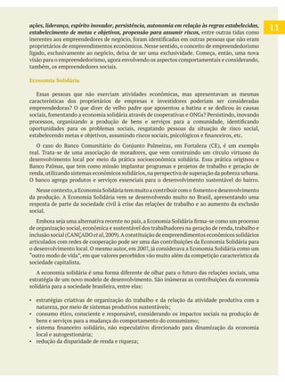 
11estabelecimento de metas e objetivos, propensão para assumir riscos, entre outras tidas como
proprietários de empreendimentos econômicos. Nesse sentido, o conceito de empreendedorismo
visão para o empreendedorismo, agora envolvendo os aspectos comportamentais e considerando,
também, os empreendedores sociais.
Economia Solidária
Essas pessoas que não exerciam atividades econômicas, mas apresentavam as mesmas
características dos proprietários de empresas e investidores poderiam ser consideradas
oportunidades para os problemas sociais, resgatando pessoas da situação de risco social,
real. Trata-se de uma associação de moradores, que vem construindo um círculo virtuoso do
desenvolvimento local por meio da prática socioeconômica solidária. Essa prática originou o
renda,utilizando sistemas econômicos solidários,na perspectiva de superação da pobreza urbana.
O banco agrega produtos e serviços essenciais para o desenvolvimento sustentável do bairro.
resposta de parte da sociedade civil à crise das relações de trabalho e ao aumento da exclusão
social.
de organização social, econômica e sustentável dos trabalhadores na geração de renda, trabalho e
et al
“outro modo de vida”, em que valores percebidos vão muito além da competição característica da
sociedade capitalista.
estratégias criativas de organização do trabalho e da relação da atividade produtiva com a
consumo ético, consciente e responsável, considerando os impactos sociais na produção de
 