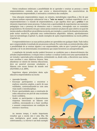 13
comportamento empreendedor, é necessária a existência das condições.
os alunos tenham exposição substancial com a “mão na massa” e tenham experiência com o
prática é um
elemento importante nesse processo. O aluno tem a oportunidade de experimentar um momento
pedagógico com a presença de elementos reais e concretos, interagindo com os conteúdos
programáticos.No momento em que o aluno possa construir um plano de ação coletivo no qual ele
O empreendedorismo e as suas práticas podem ser aprendidos em qualquer idade. Tudo indica
a possibilidade de se ensinar alguém a ser empreendedor, sabe-se que é possível que alguém
atitudes empreendedoras. A relação entre o sonhar e o realizar sonhos terá uma oportunidade de
ser testada e apreciada pelos estudantes, estimulando-os, desde cedo, a discutirem suas metas,
abandonar os valores do sistema educacional,
(OLIVEIRA et al
explorar conceitos amplos, a partir de suas
realidades, contextualizando-as com uma
visão multi e interdisciplinar.
redes educativas em prol de uma economia
local e solidária.
respostas emocionais ao lidarem com
e assumir compromissos em condições de
estresse e incerteza.
Ao mesmo tempo, é muito importante
ressaltar que a escola não é uma ilha. Há
uma inteligência geral sendo produzida,
coletivamente, e a internet é um bom exemplo
 