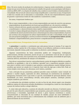 disso. Há novos modos de produção de conhecimentos e riquezas sendo constituídos, ao mesmo
de garantir e oportunizar modos de vida saudáveis e sustentáveis a todos.
Não se nasce empreendedor, e sim, se torna empreendedor, por meio do convívio com pessoas
empreendedoras, da permanência em locais que possibilitem ser e do exercício cotidiano.
Aescola é o espaço adequado para despertar as atitudes empreendedoras dos estudantes.Assim,
que aconteça uma propagação da cultura empreendedora em toda a comunidade escolar, para
Empreendedorismo, Protagonismo Juvenil e Autoestima
A autoestima é a opinião e o sentimento que cada pessoa tem por si mesma. É ser capaz de
realizar nada, depressão, não se permitir errar, necessidade de agradar, necessidade de aprovação,
coisas simples como dançar, ler, descansar, ouvir música, caminhar.
E, como toda ação educativa, a postura do educador precede seu discurso. O primeiro passo
perseverança e tenacidade, capacidade de inovar e gerar riquezas econômicas e sociais,
conscientizando os educandos da sua condição de cidadão, porque são essas habilidades e
desenvolvimento de seu território.
14
 