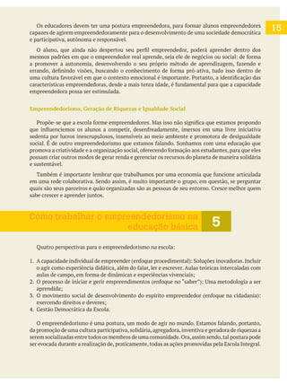 capazes de agirem empreendedoramente para o desenvolvimento de uma sociedade democrática
e participativa, autônoma e responsável.
empreendedora possa ser estimulada.
Empreendedorismo, Geração de Riquezas e Igualdade Social
sedenta por lucros inescrupulosos, insensíveis ao meio ambiente e promotora de desigualdade
possam criar outros modos de gerar renda e gerenciar os recursos do planeta de maneira solidária
e sustentável.
da promoção de uma cultura participativa,solidária,agregadora,inventiva e geradora de riquezas a
serem socializadas entre todos os membros de uma comunidade.Ora,assim sendo,tal postura pode
ser evocada durante a realização de, praticamente, todas as ações promovidas pela Escola Integral.
5
Como trabalhar o empreendedorismo na
educação básica
15
 