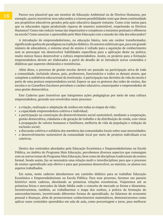 exemplo, queira incentivar seus educandos a criarem possibilidades reais que deem continuidade
que os educandos sigam produzindo riqueza de maneira sustentável, respeitando os Direitos
número de educadores, o sistema atual de ensino é voltado para a aquisição de conhecimento
didáticas que superem obstáculos e resistências.
Além disso, o processo de gestão escolar deverá ser pautado na participação ativa de toda
compõem a ambiência educacional da instituição. A participação nas decisões da vida da escola é
parte de uma postura empreendedora social. Espera-se que os gestores das redes de ensino, das
uma gestão democrática.
a participação na construção do desenvolvimento social sustentável, mediante a cooperação,
gestão democrática, cidadania e da geração de trabalho e da distribuição de renda, com vistas
coletivos.
Dentro dos conteúdos abordados pela Educação Econômica e Empreendedorismo na Escola
aspetos trabalhados.
Em suma, neste caderno abordaremos um caminho didático para se trabalhar Educação
16
 