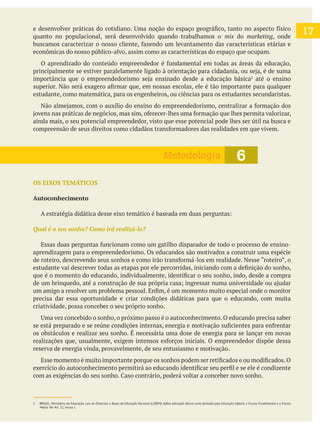 quanto no populacional, será desenvolvido quando trabalhamos o mix do marketing, onde
econômicas do nosso público-alvo, assim como as características do espaço que ocupam.
até o ensino
estudante, como matemática, para os engenheiros, ou ciências para os estudantes secundaristas.
ainda mais, o seu potencial empreendedor, visto que esse potencial pode lhes ser útil na busca e
OS EIXOS TEMÁTICOS
Autoconhecimento
aprendizagem para o empreendedorismo. Os educandos são motivados a construir uma espécie
precisa dar essa oportunidade e criar condições didáticas para que o educando, com muita
criatividade, possa conceber o seu próprio sonho.
os obstáculos e realizar seu sonho. É necessária uma dose de energia para se lançar em novas
reserva de energia vinda, provavelmente, de seu entusiasmo e motivação.
6Metodologia
2 BRASIL, Ministério da Educação.
Médio. Ver Art. 21, Inciso I.
17
 