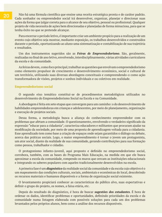 tenha êxito no que se pretende alcançar.
e resultados.
Feiras de Empreendedorismo
da escola e da comunidade.
como elemento propulsor de crescimento e desenvolvimento econômico, social e cultural de
um território, utilizando suas diversas abordagens conceituais e compreendendo-o como ação
Empreendedorismo social
O segundo eixo temático constitui-se de procedimentos metodológicos utilizados no
como pessoa, trabalhador e cidadão.
aproximar a escola da comunidade, rompendo os muros que cercam as instituições educacionais
e integrando os saberes populares com aqueles tradicionalmente desenvolvidos na escola.
um mapeamento das condições culturais, sociais, ambientais e econômicas do local, descobrindo
O levantamento propiciará conhecer as características do público alvo, suas expectativas e
Depois do resultado do diagnóstico, é hora de buscar . É hora de
comunidade numa listagem elaborada com possíveis soluções para cada um dos problemas
levantados pelos próprios alunos, bem como a análise dos recursos disponíveis.
20
 