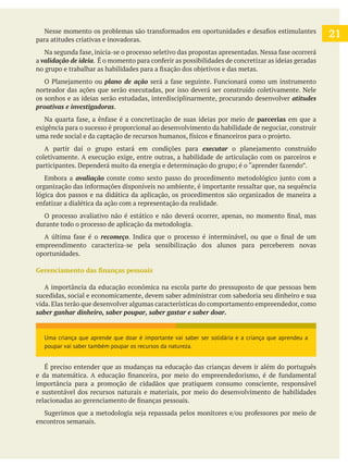 para atitudes criativas e inovadoras.
a validação de ideia
plano de ação
norteador das ações que serão executadas, por isso deverá ser construído coletivamente. Nele
os sonhos e as ideias serão estudadas, interdisciplinarmente, procurando desenvolver atitudes
.
parcerias em que a
exigência para o sucesso é proporcional ao desenvolvimento da habilidade de negociar, construir
A partir daí o grupo estará em condições para executar
coletivamente. A execução exige, entre outras, a habilidade de articulação com os parceiros e
Embora a avaliação
lógica dos passos e na didática da aplicação, os procedimentos são organizados de maneira a
durante todo o processo de aplicação da metodologia.
recomeço
empreendimento caracteriza-se pela sensibilização dos alunos para perceberem novas
oportunidades.
A importância da educação econômica na escola parte do pressuposto de que pessoas bem
sucedidas, social e economicamente, devem saber administrar com sabedoria seu dinheiro e sua
vida. Elas terão que desenvolver algumas características do comportamento empreendedor, como
É preciso entender que as mudanças na educação das crianças devem ir além do português
importância para a promoção de cidadãos que pratiquem consumo consciente, responsável
e sustentável dos recursos naturais e materiais, por meio do desenvolvimento de habilidades
encontros semanais.
Uma criança que aprende que doar é importante vai saber ser solidária e a criança que aprendeu a
poupar vai saber também poupar os recursos da natureza.
21
 