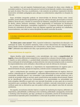 desenvolver atividades pedagógicas para adequar os conhecimentos adquiridos às situações da
vida real.
transversalmente, com todas as outras disciplinas da matriz curricular da escola.
“As chaves para o meu sucesso”. Nele, é possível evidenciar a importância da educação e da
“Estrada da
Vida3
”
Empreendedorismo de negócios
competitividade do
e respeito ao meio ambiente, e a produtividade necessária à manutenção do empreendimento.
desenvolvimento do país, geração de impostos, controle social e transparência pública.
Após o conhecimento dos conceitos que regem o empreendedorismo de negócio, busca-se
marketing, publicidade e propaganda, mostrando
o marketing
características esperadas pelos consumidores e a descrição do produto na hora da venda.
3 A Estrada da Vida
os responsáveis.
25
A estratégia metodológica poderá ser utilizada através de aprendizagem dinâmica, lúdica e socialmente
contextualizada.
 