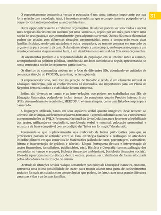 O comportamento consumista versus o poupador é um tema bastante importante por sua
desperdícios tanto econômicos quanto ambientais.
Outra opção interessante é trabalhar orçamentos. Os alunos podem ser solicitados a anotar
suas despesas diárias em um caderno por uma semana, e, depois por um mês, para terem uma
Os orçamentos públicos e a responsabilidade da população em se inteirar sobre o assunto,
acompanhando as políticas públicas, também são um bom caminho a se seguir, apresentando-se
nesse contexto a noção de orçamento participativo.
Negócios bem realizado e a viabilidade de uma empresa.
o mercado.
A linguagem utilizada, tanto em seus aspectos verbal quanto imagético, deve remeter ao
pelos educadores da instituição de ensino.
apresenta uma ótima possibilidade de trazer para nossos alunos uma gama de conhecimentos
31
 