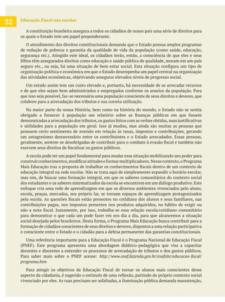 Educação Fiscal nas escolas
A constituição brasileira assegura a todos os cidadãos de nosso país uma série de direitos para
os quais o Estado tem um papel preponderante.
O atendimento dos direitos constitucionais demanda que o Estado possua amplos programas
de redução de pobreza e garantia da qualidade de vida da população (como saúde, educação,
organização política e econômica em que o Estado desempenha um papel central na organização
colabore para a arrecadação dos tributos e sua correta utilização.
Na maior parte da nossa História, bem como na história do mundo, o Estado não se sentia
possuem certo sentimento de aversão em relação às taxas, impostos e contribuições, gerando
um antagonismo desnecessário entre os contribuintes e o Estado arrecadador. Essas pessoas,
educação integral na rede escolar. Não se trata aqui de simplesmente expandir o horário escolar,
dos estudantes e os saberes sistematizados da escola se encontrem em um diálogo produtivo.Este
escola, praças, mercados, seu próprio lar, se tornam espaços de aprendizagem protagonizados
contribuições pagas, nos impostos presentes nos produtos adquiridos, no hábito de exigir ou
docentes e discentes a entender os processos de arrecadação de tributos e dos gastos públicos.
programa.htm
32
 