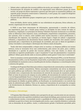 35
de associações de moradores.
públicos.
mesmo, organização de atos de cidadania.
sua importância, para que o Estado possa realizar as atividades de bem comum de todos os
apontando para a importância da participação da sociedade, para que os ideais de igualdade e
Tendo sido bem compreendida a relação entre as receitas e as despesas públicas em termos
teóricos, torna-se necessário levar esse conhecimento, pelo menos em parte, para a prática,
a natureza dos gastos.
por ações públicas que melhorem o bem estar social. Este conhecimento deve ser aproveitado e
articulado com a compreensão dos mecanismos de controle da execução do orçamento público.
ações da administração pública. Trata-se de importante mecanismo de prevenção da corrupção
públicas.
Princípios e Metodologia
em um meio social com o qual deve estabelecer uma relação de diálogo,para construir um elo entre
o conhecimento escolar, a necessidade social e a qualidade de vida dos cidadãos. As questões da
realidade na qual ela se insere são investigadas pela escola, o que a mantém dinâmica e antenada
 