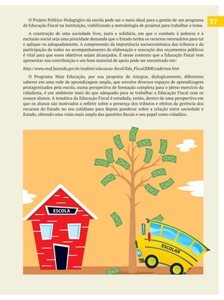 37
e aplique-os adequadamente. A compreensão da importância socioeconômica dos tributos e da
participação de todos no acompanhamento da elaboração e execução dos orçamentos públicos
saberes em uma rede de aprendizagem ampla, que envolve diversos espaços de aprendizagem
recursos do Estado no seu cotidiano para depois ponderar sobre a relação entre sociedade e
ESCOLA
ESCOLAR
 