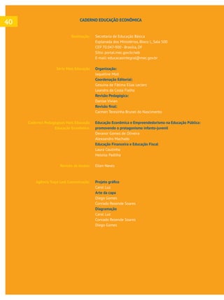  
Realização:
Série Mais Educação
Cadernos Pedagógicos Mais Educação
Educação Econômica:
Revisão de textos:
Agência Traço Leal Comunicação:
Secretaria de Educação Básica
Esplanada dos Ministérios, Bloco L, Sala 500
CEP 70.047-900 - Brasília, DF
Sítio: portal.mec.gov.br/seb
E-mail: educacaointegral@mec.gov.br
Organização:
Jaqueline Moll
Coordenação Editorial:
Gesuína de Fátima Elias Leclerc
Leandro da Costa Fialho
Revisão Pedagógica:
Danise Vivian
Carmen Teresinha Brunel do Nascimento
Educação Econômica e Empreendedorismo na Educação Pública:
promovendo o protagonismo infanto-juvenil
Deranor Gomes de Oliveira
Alexsandro Machado
Educação Financeira e Educação Fiscal
Laura Coutinho
Heloísa Padilha
Ellen Neves
Carol Luz
Arte da capa
Diego Gomes
Conrado Rezende Soares
Diagramação
Carol Luz
Conrado Rezende Soares
Diego Gomes
CADERNO EDUCAÇÃO ECONÔMICA
40
 
