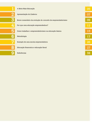 1
2
3
5
4
6
A Série Mais Educação 05
07
09
12
15
17
Apresentação do Caderno
Breve comentário da evolução do conceito de empreendedorismo
Por que uma educação empreendedora?
Como trabalhar o empreendedorismo na educação básica
Metodologia
Exemplo de uma escola empreendedora
7 26
8 Educação financeira e educação fiscal 27
9 Referências 38
 