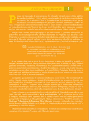 P 
ensar na elaboração de uma proposta de Educação Integral como política pública
impregnado das práticas disciplinares da modernidade. O processo educativo, que se
dinamiza na vida social contemporânea, não pode continuar sustentando a certeza de
do conhecimento universal. Também não é mais possível acreditar que o sucesso da educação
está em uma proposta curricular homogênea e descontextualizada da vida do estudante.
Romper esses limites político-pedagógicos que enclausuram o processo educacional na
partir dele que será possível promover a ampliação das experiências educadoras sintonizadas
sua responsabilidade pela educação, sem perder seu papel de protagonista, porque sua ação é
Série Mais Educação
Texto Referência para o Debate Nacional, Rede de Saberes: pressupostos
para projetos pedagógicos de Educação Integral e Gestão Intersetorial no Território, apresenta os
Cadernos Pedagógicos do Programa Mais Educação pensados e elaborados para contribuir
perspectiva da Educação Integral.
051A Série Mais Educação
A educação, direito de todos e dever do Estado e da família,
será promovida e incentivada com a colaboração da socie-
dade, visando ao pleno desenvolvimento da pessoa, seu
para o trabalho”. (Art. 205, CF)
 