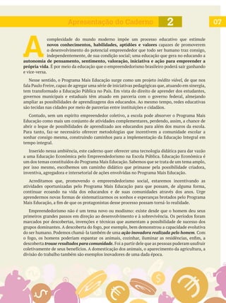 072Apresentação do Caderno
A 
complexidade do mundo moderno impõe um processo educativo que estimule
novos conhecimentos, habilidades, aptidões e valores capazes de promoverem
o desenvolvimento do potencial empreendedor que todo ser humano traz consigo,
autonomia de pensamento, sentimento, valoração, iniciativa e ação para empreender a
própria vida. É por meio da educação que o empreendedorismo brasileiro poderá sair ganhando
e vice-versa.
inédito viável, de que nos
ampliar as possibilidades de aprendizagens dos educandos. Ao mesmo tempo, redes educativas
são tecidas nas cidades por meio de parcerias entre instituições e cidadãos.
abrir o leque de possibilidades de aprendizado aos educandos para além dos muros da escola.
sonhar consigo mesma, construindo caminhos para a implementação da Educação Integral em
tempo integral.
por isso mesmo, escolhemos um caminho didático que primasse pela possibilidade criadora,
Acreditamos que, promovendo o empreendedorismo social, estaremos incentivando as
marcados por descobertas, invenções e técnicas que aumentam a possibilidade de sucesso dos
ação inovadora realizada pelo homem.
descoberta trouxe resultados para comunidade.
divisão do trabalho também são exemplos inovadores de uma dada época.
 
