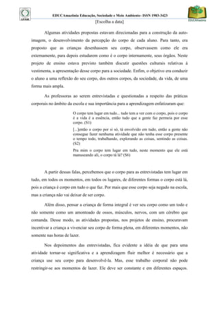 EDUCAmazônia Educação, Sociedade e Meio Ambiente- ISSN 1983-3423 
[Escolha a data] 
Algumas atividades propostas estavam direcionadas para a construção da auto- imagem, o desenvolvimento da percepção do corpo de cada aluno. Para tanto, era proposto que as crianças desenhassem seu corpo, observassem como ele era externamente, para depois estudarem como é o corpo internamente, seus órgãos. Neste projeto de ensino estava previsto também discutir questões culturais relativas à vestimenta, a apresentação desse corpo para a sociedade. Enfim, o objetivo era conduzir o aluno a uma reflexão do seu corpo, dos outros corpos, da sociedade, da vida, de uma forma mais ampla. 
As professoras ao serem entrevistadas e questionadas a respeito das práticas corporais no âmbito da escola e sua importância para a aprendizagem enfatizaram que: 
O corpo tem lugar em tudo... tudo tem a ver com o corpo, pois o corpo é a vida é a essência, então tudo que a gente faz permeia por esse corpo. (S1) 
[...]então o corpo por si só, tá envolvido em tudo, então a gente não consegue fazer nenhuma atividade que não tenha esse corpo presente o tempo todo, trabalhando, explorando as coisas, sentindo as coisas. (S2) 
Pra mim o corpo tem lugar em tudo, neste momento que ele está manuseando ali, o corpo tá lá? (S6) 
A partir dessas falas, percebemos que o corpo para as entrevistadas tem lugar em tudo, em todos os momentos, em todos os lugares, de diferentes formas o corpo está lá, pois a criança é corpo em tudo o que faz. Por mais que esse corpo seja negado na escola, mas a criança não vai deixar de ser corpo. 
Além disso, pensar a criança de forma integral é ver seu corpo como um todo e não somente como um amontoado de ossos, músculos, nervos, com um cérebro que comanda. Desse modo, as atividades propostas, nos projetos de ensino, procuravam incentivar a criança a vivenciar seu corpo de forma plena, em diferentes momentos, não somente nas horas de lazer. 
Nos depoimentos das entrevistadas, fica evidente a idéia de que para uma atividade tornar-se significativa e a aprendizagem fluir melhor é necessário que a criança use seu corpo para desenvolvê-la. Mas, esse trabalho corporal não pode restringir-se aos momentos de lazer. Ele deve ser constante e em diferentes espaços.  