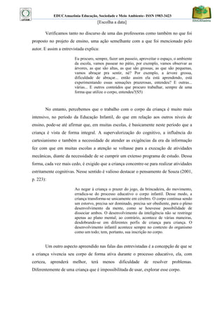 EDUCAmazônia Educação, Sociedade e Meio Ambiente- ISSN 1983-3423 
[Escolha a data] 
Verificamos tanto no discurso de uma das professoras como também no que foi proposto no projeto de ensino, uma ação semelhante com a que foi mencionado pelo autor. E assim a entrevistada explica: 
Eu procuro, sempre, fazer um passeio, aproveitar o espaço, o ambiente da escola, vamos passear no pátio, por exemplo, vamos observar as árvores, as que são altas, as que são grossas, as que são pequenas, vamos abraçar pra sentir, né? Por exemplo, a árvore grossa, dificuldade de abraçar... então assim ela está aprendendo, está experimentando essas sensações prazerosas, entendeu? E outras... várias... E outros conteúdos que procuro trabalhar, sempre de uma forma que utilize o corpo, entendeu?(S5) 
No entanto, percebemos que o trabalho com o corpo da criança é muito mais intensivo, no período da Educação Infantil, do que em relação aos outros níveis de ensino, pode-se até afirmar que, em muitas escolas, é basicamente neste período que a criança é vista de forma integral. A supervalorização do cognitivo, a influência do cartesianismo e também a necessidade de atender as exigências da era da informação fez com que em muitas escolas a atenção se voltasse para a execução de atividades mecânicas, diante da necessidade de se cumprir um extenso programa de estudo. Dessa forma, cada vez mais cedo, é exigido que a criança concentre-se para realizar atividades estritamente cognitivas. Nesse sentido é valioso destacar o pensamento de Souza (2001, p. 223): 
Ao negar à criança o prazer do jogo, da brincadeira, do movimento, erradica-se do processo educativo o corpo infantil. Desse modo, a criança transforma-se unicamente em cérebro. O corpo continua sendo um estorvo, precisa ser dominado, precisa ser obediente, para o pleno desenvolvimento da mente, como se houvesse possibilidade de dissociar ambos. O desenvolvimento da inteligência não se restringe apenas ao plano mental; ao contrário, acontece de várias maneiras, desdobrando-se em diferentes perfis de criança para criança. O desenvolvimento infantil acontece sempre no contexto do organismo como um todo; tem, portanto, sua inscrição no corpo. 
Um outro aspecto apreendido nas falas das entrevistadas é a concepção de que se a criança vivencia seu corpo de forma ativa durante o processo educativo, ela, com certeza, aprenderá melhor, terá menos dificuldade de resolver problemas. Diferentemente de uma criança que é impossibilitada de usar, explorar esse corpo. 
 