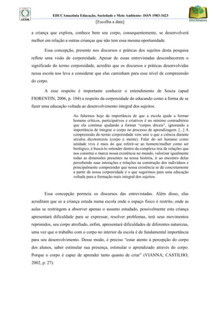 EDUCAmazônia Educação, Sociedade e Meio Ambiente- ISSN 1983-3423 
[Escolha a data] 
a criança que explora, conhece bem seu corpo, consequentemente, se desenvolverá melhor em relação a outras crianças que não tem essa mesma oportunidade. 
Essa concepção, presente nos discursos e práticas dos sujeitos desta pesquisa reflete uma visão de corporeidade. Apesar de essas entrevistadas desconhecerem o significado do termo corporeidade, acredito que os discursos e práticas desenvolvidas nessa escola nos leva a considerar que elas caminham para esse nível de compreensão do corpo. 
A esse respeito é importante conhecer o entendimento de Souza (apud FIORENTIN, 2006, p. 104) a respeito da corporeidade do educando como a forma de se fazer uma educação voltada ao desenvolvimento integral dos sujeitos. 
Ao falarmos hoje da importância de que a escola ajude a formar homens críticos, participativos e criativos é no mínimo contraditório que ela continue ajudando a formar “corpos dóceis”, ignorando a importância de integrar o corpo no processo de aprendizagem. [...] A compreensão do termo corporeidade vem unir o que a ciência durante séculos dicotomizou (corpo e mente). Falar do ser humano como unidade viva é mais do que referir-se ao homem/mulher como ser biológico, é buscá-lo entender dentro da complexa teia de relações que nos constitui e marca nossa existência no mundo, valorizar igualmente todas as dimensões presentes na nossa história, ir ao encontro delas percebendo suas interações e relações na construção dos indivíduos e principalmente compreender que nossa existência se dá concretamente a partir da nossa corporeidade é o que sugerimos para uma educação voltada para a formação mais integral dos sujeitos. 
Essa concepção permeia os discursos das entrevistadas. Além disso, elas acreditam que se a criança estuda numa escola onde o espaço físico é restrito, onde as aulas se restringem a absorver apenas o assunto estudado, possivelmente esta criança apresentará dificuldade para se expressar, resolver problemas, terá seus movimentos reprimidos, seu corpo atrofiado, enfim, apresentará dificuldades de diferentes naturezas, uma vez que o trabalho com o corpo no interior da escola é de fundamental importância para seu desenvolvimento. Desse modo, é preciso “estar atento à percepção do corpo dos alunos, saber estimular sua presença, estimular o aprendizado através do corpo. Porque o corpo é capaz de aprender tanto quanto de criar” (VIANNA; CASTILHO, 2002, p. 27). 
 