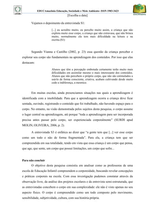 EDUCAmazônia Educação, Sociedade e Meio Ambiente- ISSN 1983-3423 
[Escolha a data] 
Vejamos o depoimento da entrevistada S1: 
[...] eu acredito muito, eu percebo muito assim, a criança que não explora muito esse corpo, a criança que não extravasa, que não brinca muito, normalmente ela tem mais dificuldade na leitura e na escrita.(S1) 
Segundo Vianna e Castilho (2002, p. 23) essa questão da criança perceber e explorar seu corpo são fundamentais na aprendizagem dos conteúdos. Por isso que elas destacam: 
Alunos que têm a percepção embotada certamente terão muito mais dificuldades em assimilar mesmo o mais interessante dos conteúdos. Alunos que não percebem o próprio corpo, que não são estimulados a usá-lo de forma consciente, criativa, acabam cultivando desde muito cedo a indiferença, a mesmice. 
Em muitas escolas, ainda presenciamos situações nas quais a aprendizagem é identificada com a imobilidade. Para que a aprendizagem ocorra a criança deve ficar sentada, ouvindo, registrando o conteúdo que foi trabalhado, não havendo espaço para o corpo. No entanto, na visão demonstrada pelos sujeitos desta pesquisa, o corpo assume o lugar central na aprendizagem, até porque “toda a aprendizagem para ser incorporada precisa antes passar pelo corpo, ser experienciada corporalmente” (SURDI apud MOLIN; OLIVEIRA, 2006, p. 2). 
A entrevistada S3 é enfática ao dizer que “a gente tem que [...] ver esse corpo como um todo e não de forma fragmentada”. Para ela, a criança tem que ser compreendida em sua totalidade, tendo em vista que essa criança é um corpo que pensa, que age, que sente, um corpo que possui limitações, um corpo que sofre... 
Para não concluir 
O objetivo desta pesquisa consistiu em analisar como as professoras de uma escola de Educação Infantil compreendem a corporeidade, buscando revelar concepções e práticas corporais na escola. Com essa investigação pudemos constatar através da observação livre, da análise dos projetos escolares e da entrevista semi-estruturada, que as entrevistadas concebem o corpo em sua complexidade: ele não é visto apenas no seu aspecto físico. O corpo é compreendido como um todo composto pelo movimento, sensibilidade, subjetividade, cultura, com sua história própria.  