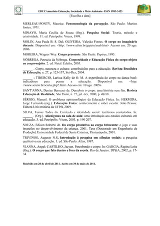 EDUCAmazônia Educação, Sociedade e Meio Ambiente- ISSN 1983-3423 
[Escolha a data] 
MERLEAU-PONTY, Maurice. Fenomenologia da percepção. São Paulo: Martins fontes, 1971. 
MINAYO, Maria Cecília de Souza (Org.). Pesquisa Social: Teoria, método e criatividade. 11. ed. Petrópolis: Vozes, 1999. 
MOLIN, Ana Paula B. S. Dal; OLIVEIRA, Valeska Fontes. O corpo no imaginário docente. Disponível em: <http: //www.ufsm.br/gepeis/ana6.htm> Acesso em: 20 ago. 2006. 
MOREIRA, Wagner Wey. Corpo pressente. São Paulo: Papirus, 1995. 
NÓBREGA, Petrucia da Nóbrega. Corporeidade e Educação Física do corpo-objeto ao corpo-sujeito. 2. ed. Natal: Edufrn, 2005. 
______ . Corpo, natureza e cultura: contribuições para a educação. Revista Brasileira de Educação, n. 27, p. 125-137, Set-Dez, 2004. 
______ ; TIBÚRCIO, Larissa Kelly de O. M. A experiência do corpo na dança butô: indicadores para pensar a educação. Disponível em: <http: //www.scielo.br/scielo.php?.htm> Acesso em: 10 ago. 2005a. 
SANT‟ANNA, Denize Bernuzzi de. Descobrir o corpo: uma história sem fim. Revista Educação & Realidade, São Paulo, n. 25, jul. dez, 2000, p. 49-58. 
SÉRGIO, Manuel. O problema epistemológico da Educação Física. In: HERMIDA, Jorge Fernando (org.). Educação Física: conhecimento e saber escolar. João Pessoa: Editora Universitária da UFPB, 2009. 
SILVA, Tomaz Tadeu da. Currículo e identidade social: territórios contestados. In: ______ . (Org.). Alienígenas na sala de aula: uma introdução aos estudos culturais em educação. 5. ed. Petrópolis: Vozes, 2003. p. 190-207. 
SOUZA, Edison Roberto de. Do corpo produtivo ao corpo brincante: o jogo e suas inserções no desenvolvimento da criança. 2001. Tese (Doutorado em Engenharia de Produção).Universidade Federal de Santa Catarina, Florianópolis, 2001. 
TRIVIÑOS, Augusto N.S. Introdução à pesquisa em ciências sociais: a pesquisa qualitativa em educação. 1. ed. São Paulo: Atlas, 1987. 
VIANNA, Angel; CASTILHO, Jacyan. Percebendo o corpo. In: GARCIA, Regina Leite (Org.). O corpo que fala dentro e fora da escola. Rio de Janeiro: DP&A, 2002, p. 17- 34. 
Recebido em 20 de abril de 2011. Aceito em 30 de maio de 2011. 
