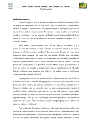 EDUCAmazônia Educação, Sociedade e Meio Ambiente- ISSN 1983-3423 
[Escolha a data] 
Iniciando o percurso 
O corpo sempre foi alvo de interesse dos cientistas, filósofos e religiosos, desde os gregos, na antiguidade, até os dias atuais. Ele foi investigado, esquadrinhado, exaltado e renegado. Inúmeras áreas do conhecimento já se debruçaram sobre ele no intuito de desvendá-lo exaustivamente. No entanto o corpo constitui um fenômeno complexo e instigante, visto que este não está ligado somente à materialidade, ele é um campo de forças, no qual se entrelaçam os universos simbólico, biológico, social, cultural e histórico. 
Nesse sentido, Vigarello (apud SANT‟ ANNA, 2000, p. 50) lembra: “[...] o quanto a tarefa de investigar o corpo é infinita, um constante caminhar no escuro, destinado a enfrentar inúmeros paradoxos”. Por isso, tentar desvelar um pouco deste fenômeno, nesta pesquisa, foi, para nós, um desafio. Desafio este enfrentado, cotidianamente, nas leituras, na prática e nos depoimentos, na tentativa de responder aos seguintes questionamentos: Qual o espaço do corpo no currículo escolar? Como os professores compreendem a corporeidade infantil? Diante destes questionamentos e tendo em vista a necessidade de compreender o corpo, especificamente na Educação Infantil, realizamos esta pesquisa, cujo objetivo foi analisar como os professores compreendem a corporeidade infantil. 
Esta pesquisa foi realizada numa instituição de Educação Infantil da cidade de Campina Grande-PB. A amostra desta pesquisa foi constituída por um grupo de seis professoras. Este estudo, de natureza qualitativa, nos possibilitou compreender o fenômeno estudado em seu contexto, uma vez que o comportamento humano é significativamente influenciado pelo contexto em que está inserido. Desse modo, pudemos entender um pouco do processo no qual as pessoas constroem significados. Segundo Minayo (1999, p. 21), “a abordagem qualitativa aprofunda-se no mundo dos significados das ações e relações humanas, um lado não perceptível e não captável em equações, médias e estatísticas”. 
Para a obtenção dos dados, utilizamos a observação participante, análise dos projetos de ensino e entrevista semi-estruturada. Primeiramente, realizamos a observação participante com quatro turmas, que atende crianças na faixa etária entre 1 ano e 8 meses a 4 anos e 6 meses. Observamos estes grupos durante 2 meses, totalizando 4 horas  