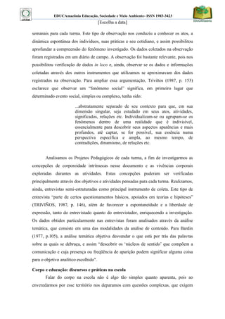 EDUCAmazônia Educação, Sociedade e Meio Ambiente- ISSN 1983-3423 
[Escolha a data] 
semanais para cada turma. Este tipo de observação nos conduziu a conhecer os atos, a dinâmica espontânea dos indivíduos, suas práticas e seu cotidiano, e assim possibilitou aprofundar a compreensão do fenômeno investigado. Os dados coletados na observação foram registrados em um diário de campo. A observação foi bastante relevante, pois nos possibilitou verificação de dados in loco e, ainda, observar se os dados e informações coletadas através dos outros instrumentos que utilizamos se aproximavam dos dados registrados na observação. Para ampliar essa argumentação, Triviños (1987, p. 153) esclarece que observar um “fenômeno social” significa, em primeiro lugar que determinado evento social, simples ou complexo, tenha sido: 
...abstratamente separado de seu contexto para que, em sua dimensão singular, seja estudado em seus atos, atividades, significados, relações etc. Individualizam-se ou agrupam-se os fenômenos dentro de uma realidade que é indivisível, essencialmente para descobrir seus aspectos aparências e mais profundos, até captar, se for possível, sua essência numa perspectiva específica e ampla, ao mesmo tempo, de contradições, dinamismo, de relações etc. 
Analisamos os Projetos Pedagógicos de cada turma, a fim de investigarmos as concepções de corporeidade intrínsecas nesse documento e as vivências corporais exploradas durantes as atividades. Estas concepções puderam ser verificadas principalmente através dos objetivos e atividades pensadas para cada turma. Realizamos, ainda, entrevistas semi-estruturadas como principal instrumento de coleta. Este tipo de entrevista “parte de certos questionamentos básicos, apoiados em teorias e hipóteses” (TRIVIÑOS, 1987, p. 146), além de favorecer a espontaneidade e a liberdade de expressão, tanto do entrevistado quanto do entrevistador, enriquecendo a investigação. Os dados obtidos particularmente nas entrevistas foram analisados através da análise temática, que consiste em uma das modalidades da análise de conteúdo. Para Bardin (1977, p.105), a análise temática objetiva desvendar o que está por trás das palavras sobre as quais se debruça, e assim “descobrir os „núcleos de sentido‟ que compõem a comunicação e cuja presença ou freqüência de aparição podem significar alguma coisa para o objetivo analítico escolhido". 
Corpo e educação: discursos e práticas na escola 
Falar do corpo na escola não é algo tão simples quanto aparenta, pois ao enveredarmos por esse território nos deparamos com questões complexas, que exigem  
