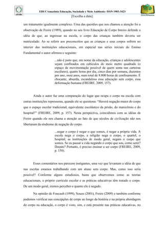 EDUCAmazônia Educação, Sociedade e Meio Ambiente- ISSN 1983-3423 
[Escolha a data] 
um tratamento igualmente complexo. Uma das questões que nos chamou a atenção foi a observação de Freire (1989), quando no seu livro Educação de Corpo Inteiro defende a idéia de que, ao ingressar na escola, o corpo das crianças também deveria ser matriculado. Ao se referir aos preconceitos que as crianças e seus corpos sofrem no interior das instituições educacionais, em especial nas séries iniciais do Ensino Fundamental o autor afirmou o seguinte: 
...não é justo que, em nome da educação, crianças e adolescentes sejam confinados em cubículos de meio metro quadrado (o espaço de movimentação possível de quem senta nas carteiras escolares), quatro horas por dia, cinco dias por semana, duzentos por ano, onze anos, num total de 8.800 horas de confinamento. É chocante, absurda, escandalosa essa educação sem corpo, essa deformação humana (FREIRE, 2009, 157). 
Ainda o autor faz uma comparação do lugar que ocupa o corpo na escola com outras instituições repressoras, quando ele se questiona: “Haverá negação maior do corpo que o espaço escolar tradicional, equivalente escolástico da prisão, do manicômio e do hospital?” (FREIRE, 2009, p. 157). Nesta perspectiva, coincidimos com as idéias de Freire quando ele nos chama a atenção ao fato de que séculos de civilização não nos libertaram da síndrome de negação do corpo. 
...negar o corpo é negar o que somos, é negar a própria vida. A escola nega o corpo, a religião nega o corpo, o quartel, o hospital, as instituições de modo geral, negam o corpo que somos. Se eu passar a vida negando o corpo que sou, como serei? Doente? Portanto, é preciso ensinar a ser corpo (FREIRE, 2009, p. 158). 
Esses comentários nos parecem instigantes, uma vez que levantam a idéia de que nas escolas estamos trabalhando com um aluno sem corpo. Mas, como isso seria possível? Conforme alguns estudiosos, basta que observemos como as teorias educacionais, o próprio currículo escolar e as práticas educativas têm tratado o corpo. De um modo geral, iremos perceber o quanto ele é negado. 
Na opinião de Foucault (1999), Souza (2001), Freire (2009) e também conforme pudemos verificar nas concepções de corpo ao longo da história e na própria abordagem do corpo na educação, o corpo é visto, sim, e está presente nas práticas educativas, no  