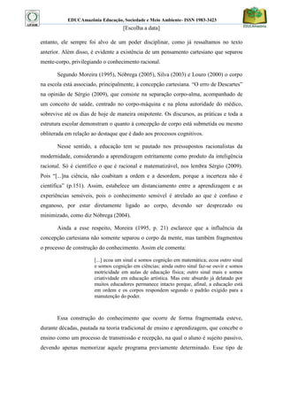 EDUCAmazônia Educação, Sociedade e Meio Ambiente- ISSN 1983-3423 
[Escolha a data] 
entanto, ele sempre foi alvo de um poder disciplinar, como já ressaltamos no texto anterior. Além disso, é evidente a existência de um pensamento cartesiano que separou mente-corpo, privilegiando o conhecimento racional. 
Segundo Moreira (1995), Nóbrega (2005), Silva (2003) e Louro (2000) o corpo na escola está associado, principalmente, à concepção cartesiana. “O erro de Descartes” na opinião de Sérgio (2009), que consiste na separação corpo-alma, acompanhado de um conceito de saúde, centrado no corpo-máquina e na plena autoridade do médico, sobrevive até os dias de hoje de maneira onipotente. Os discursos, as práticas e toda a estrutura escolar demonstram o quanto à concepção de corpo está submetida ou mesmo obliterada em relação ao destaque que é dado aos processos cognitivos. 
Nesse sentido, a educação tem se pautado nos pressupostos racionalistas da modernidade, considerando a aprendizagem estritamente como produto da inteligência racional. Só é científico o que é racional e matematizável, nos lembra Sérgio (2009). Pois “[...]na ciência, não coabitam a ordem e a desordem, porque a incerteza não é científica” (p.151). Assim, estabelece um distanciamento entre a aprendizagem e as experiências sensíveis, pois o conhecimento sensível é atrelado ao que é confuso e enganoso, por estar diretamente ligado ao corpo, devendo ser desprezado ou minimizado, como diz Nóbrega (2004). 
Ainda a esse respeito, Moreira (1995, p. 21) esclarece que a influência da concepção cartesiana não somente separou o corpo da mente, mas também fragmentou o processo de construção do conhecimento. Assim ele comenta: 
[...] ecoa um sinal e somos cognição em matemática; ecoa outro sinal e somos cognição em ciências; ainda outro sinal faz-se ouvir e somos motricidade em aulas de educação física; outro sinal mais e somos criatividade em educação artística. Mas este absurdo já delatado por muitos educadores permanece intacto porque, afinal, a educação está em ordem e os corpos respondem segundo o padrão exigido para a manutenção do poder. 
Essa construção do conhecimento que ocorre de forma fragmentada esteve, durante décadas, pautada na teoria tradicional de ensino e aprendizagem, que concebe o ensino como um processo de transmissão e recepção, na qual o aluno é sujeito passivo, devendo apenas memorizar aquele programa previamente determinado. Esse tipo de  