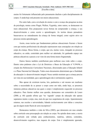 EDUCAmazônia Educação, Sociedade e Meio Ambiente- ISSN 1983-3423 
[Escolha a data] 
ensino foi fortemente influenciado pelo pensamento dualista e pelo disciplinamento de corpos. E ainda hoje está presente nos meios educacionais. 
Por outro lado, com a revolução do ensino e com o avanço das pesquisas na área da psicologia, nomes como Piaget, Wallon, Vygotsky, entre outros, se destacaram no meio educacional. Eles propuseram novas formas de compreender a criança, o seu desenvolvimento e como ocorre a aprendizagem. As teorias desses pensadores baseavam-se no entendimento da criança de forma integral, como sujeito ativo no processo ensino-aprendizagem. 
Assim, essas teorias que fundamentam práticas educacionais fizeram e fazem com que muitos profissionais da educação repensassem suas concepções em relação ao corpo da criança. Dessa forma, o corpo, que era, muitas vezes, renegado no processo educativo, ou então, controlado para melhor ser adestrado, foi ganhando espaço nas práticas educativas e passou a ser visto de uma forma menos fragmentada. 
Outros fatores também contribuíram para melhorar essa visão sobre o corpo. Dentre estes podemos citar a Lei de Diretrizes e Bases da Educação nº 9.394/96, a criação dos Referenciais Curriculares Nacionais, direcionados para a Educação Infantil e o Plano Nacional de Educação. Todos esses documentos determinam que a finalidade da educação é o desenvolvimento integral. Nesse sentido mostram que a criança precisa ser vista em sua totalidade, que a aprendizagem não é estritamente cognitiva. 
Mas apesar de existirem teorias, leis, parâmetros e até mesmo um modismo sobre a necessidade de se pensar o corpo como um todo, ainda hoje, se presencia inúmeras práticas educativas nas quais o corpo é simplesmente esquecido no processo educativo. Para ilustrar melhor essa questão, destacamos um comentário de Louro (2000, p. 60) quando afirma que “no „sagrado‟ campo da educação não apenas separamos mente e corpo, mas, mais do que isso suspeitamos do corpo. Aparentemente estamos, nas escolas e universidades, lidando exclusivamente com idéias e conceitos que de algum modo fluem de seres incorpóreos”. 
Destacamos também a visão de Silva (2003), que demonstra em seus estudos sobre currículo uma preocupação em relação ao corpo. Na opinião deste autor, a teoria do currículo está voltada para conhecimentos, matérias, saberes, conteúdos, desenvolvimento cognitivo, mas esquece do corpo. Este é simplesmente ignorado,  