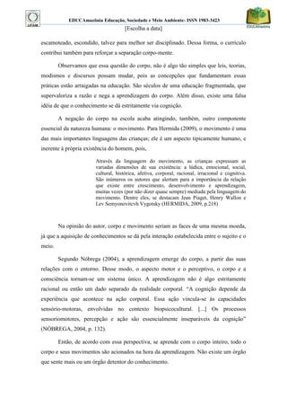 EDUCAmazônia Educação, Sociedade e Meio Ambiente- ISSN 1983-3423 
[Escolha a data] 
escamoteado, escondido, talvez para melhor ser disciplinado. Dessa forma, o currículo contribui também para reforçar a separação corpo-mente. 
Observamos que essa questão do corpo, não é algo tão simples que leis, teorias, modismos e discursos possam mudar, pois as concepções que fundamentam essas práticas estão arraigadas na educação. São séculos de uma educação fragmentada, que supervaloriza a razão e nega a aprendizagem do corpo. Além disso, existe uma falsa idéia de que o conhecimento se dá estritamente via cognição. 
A negação do corpo na escola acaba atingindo, também, outro componente essencial da natureza humana: o movimento. Para Hermida (2009), o movimento é uma das mais importantes linguagens das crianças; ele é um aspecto tipicamente humano, e inerente á própria existência do homem, pois, 
Através da linguagem do movimento, as crianças expressam as variadas dimensões de sua existência: a lúdica, emocional, social, cultural, histórica, afetiva, corporal, racional, irracional e cognitiva. São inúmeros os autores que alertam para a importância da relação que existe entre crescimento, desenvolvimento e aprendizagem, muitas vezes (por não dizer quase sempre) mediada pela linguagem do movimento. Dentre eles, se destacam Jean Piaget, Henry Wallon e Lev Semyonovitcvh Vygotsky (HERMIDA, 2009, p.218) 
Na opinião do autor, corpo e movimento seriam as faces de uma mesma moeda, já que a aquisição de conhecimentos se dá pela interação estabelecida entre o sujeito e o meio. 
Segundo Nóbrega (2004), a aprendizagem emerge do corpo, a partir das suas relações com o entorno. Desse modo, o aspecto motor e o perceptivo, o corpo e a consciência tornam-se um sistema único. A aprendizagem não é algo estritamente racional ou então um dado separado da realidade corporal. “A cognição depende da experiência que acontece na ação corporal. Essa ação vincula-se às capacidades sensório-motoras, envolvidas no contexto biopsicocultural. [...] Os processos sensoriomotores, percepção e ação são essencialmente inseparáveis da cognição” (NÓBREGA, 2004, p. 132). 
Então, de acordo com essa perspectiva, se aprende com o corpo inteiro, todo o corpo e seus movimentos são acionados na hora da aprendizagem. Não existe um órgão que sente mais ou um órgão detentor do conhecimento.  