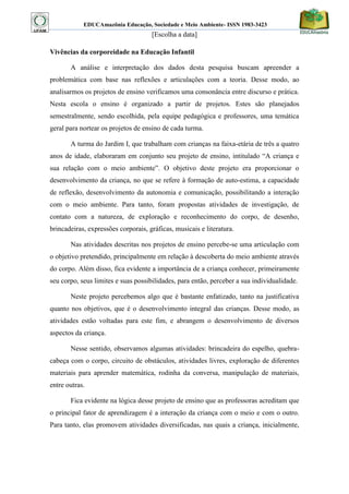 EDUCAmazônia Educação, Sociedade e Meio Ambiente- ISSN 1983-3423 
[Escolha a data] 
Vivências da corporeidade na Educação Infantil 
A análise e interpretação dos dados desta pesquisa buscam apreender a problemática com base nas reflexões e articulações com a teoria. Desse modo, ao analisarmos os projetos de ensino verificamos uma consonância entre discurso e prática. Nesta escola o ensino é organizado a partir de projetos. Estes são planejados semestralmente, sendo escolhida, pela equipe pedagógica e professores, uma temática geral para nortear os projetos de ensino de cada turma. 
A turma do Jardim I, que trabalham com crianças na faixa-etária de três a quatro anos de idade, elaboraram em conjunto seu projeto de ensino, intitulado “A criança e sua relação com o meio ambiente”. O objetivo deste projeto era proporcionar o desenvolvimento da criança, no que se refere à formação de auto-estima, a capacidade de reflexão, desenvolvimento da autonomia e comunicação, possibilitando a interação com o meio ambiente. Para tanto, foram propostas atividades de investigação, de contato com a natureza, de exploração e reconhecimento do corpo, de desenho, brincadeiras, expressões corporais, gráficas, musicais e literatura. 
Nas atividades descritas nos projetos de ensino percebe-se uma articulação com o objetivo pretendido, principalmente em relação à descoberta do meio ambiente através do corpo. Além disso, fica evidente a importância de a criança conhecer, primeiramente seu corpo, seus limites e suas possibilidades, para então, perceber a sua individualidade. 
Neste projeto percebemos algo que é bastante enfatizado, tanto na justificativa quanto nos objetivos, que é o desenvolvimento integral das crianças. Desse modo, as atividades estão voltadas para este fim, e abrangem o desenvolvimento de diversos aspectos da criança. 
Nesse sentido, observamos algumas atividades: brincadeira do espelho, quebra- cabeça com o corpo, circuito de obstáculos, atividades livres, exploração de diferentes materiais para aprender matemática, rodinha da conversa, manipulação de materiais, entre outras. 
Fica evidente na lógica desse projeto de ensino que as professoras acreditam que o principal fator de aprendizagem é a interação da criança com o meio e com o outro. Para tanto, elas promovem atividades diversificadas, nas quais a criança, inicialmente,  