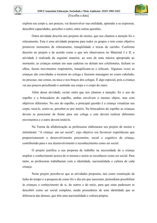 EDUCAmazônia Educação, Sociedade e Meio Ambiente- ISSN 1983-3423 
[Escolha a data] 
explora seu corpo e, aos poucos, vai desenvolver sua oralidade, aprender a se expressar, descobrir capacidades, perceber o outro, entre outras questões. 
Outra atividade descrita nos projetos de ensino, que nos chamou a atenção foi o relaxamento. Esta é uma atividade proposta para todos os grupos e tem como objetivo promover momentos de relaxamento, tranqüilidade e trocas de carinho. Conforme descrito no projeto e de acordo como o que nós observamos no Maternal I e II, a atividade é realizada da seguinte maneira: ao som de uma música apropriada ao momento, as crianças sentam em suas cadeiras ou deitam nos colchonetes, fecham os olhos, fazem movimentos respiratório, tranqüilizam-se e relaxam. Algumas vezes as crianças são convidadas a tocarem no colega e fazerem massagem no couro cabeludo, no pescoço, nas costas, na nuca e nos braços dos colegas. É algo especial, pois a criança vai aos poucos percebendo e sentindo seu corpo e o corpo do outro. 
Além dessa atividade, existe outra que nos chamou a atenção; foi o uso do espelho e a brincadeira do espelho, ambas envolvem o mesmo objeto, mas com objetivos diferentes. No uso do espelho, a principal questão é a criança visualizar seu corpo, tocá-lo, sentir-se, perceber-se por inteiro. Na brincadeira do espelho as crianças devem se posicionar de frente para um colega e este deverá realizar diferentes movimentos e o outro deverá imitá-lo. 
Na Turma da alfabetização as professoras elaboraram seu projeto de ensino e intitularam: “A criança: um ser social”, cujo objetivo era favorecer experiências que proporcionassem o desenvolvimento psicomotor, social e cognitivo da criança, contribuindo para o seu desenvolvimento e reconhecimento como ser social. 
O projeto justifica a sua proposta de trabalho na necessidade de a criança ampliar o conhecimento acerca de si mesma e assim se reconhecer como ser social. Para tanto, as professoras trabalharam com a identidade, nacionalidade e cultura de cada criança. 
Neste projeto percebe-se que as atividades propostas, tais como construção da linha do tempo e a pesquisa de como foi o dia em que nasceram, pretendiam possibilitar às crianças o conhecimento de si, do outros e do meio, para que estas pudessem se descobrir como ser social completo, sendo possuidores de uma identidade que as diferencia das demais, que têm uma nacionalidade e cultura própria.  