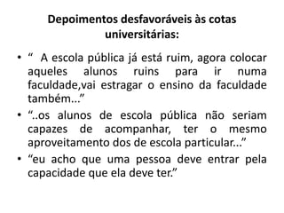 Depoimentos desfavoráveis às cotas
              universitárias:
• “ A escola pública já está ruim, agora colocar
  aqueles alunos ruins para ir numa
  faculdade,vai estragar o ensino da faculdade
  também...”
• “..os alunos de escola pública não seriam
  capazes de acompanhar, ter o mesmo
  aproveitamento dos de escola particular...”
• “eu acho que uma pessoa deve entrar pela
  capacidade que ela deve ter.”
 