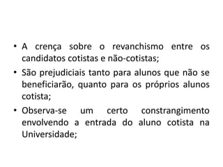 • A crença sobre o revanchismo entre os
  candidatos cotistas e não-cotistas;
• São prejudiciais tanto para alunos que não se
  beneficiarão, quanto para os próprios alunos
  cotista;
• Observa-se um certo constrangimento
  envolvendo a entrada do aluno cotista na
  Universidade;
 