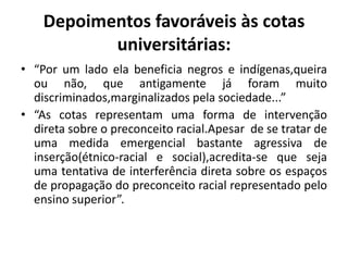 Depoimentos favoráveis às cotas
           universitárias:
• “Por um lado ela beneficia negros e indígenas,queira
  ou não, que antigamente já foram muito
  discriminados,marginalizados pela sociedade...”
• “As cotas representam uma forma de intervenção
  direta sobre o preconceito racial.Apesar de se tratar de
  uma medida emergencial bastante agressiva de
  inserção(étnico-racial e social),acredita-se que seja
  uma tentativa de interferência direta sobre os espaços
  de propagação do preconceito racial representado pelo
  ensino superior”.
 