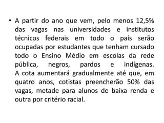 • A partir do ano que vem, pelo menos 12,5%
  das vagas nas universidades e institutos
  técnicos federais em todo o país serão
  ocupadas por estudantes que tenham cursado
  todo o Ensino Médio em escolas da rede
  pública, negros, pardos e indígenas.
  A cota aumentará gradualmente até que, em
  quatro anos, cotistas preencherão 50% das
  vagas, metade para alunos de baixa renda e
  outra por critério racial.
 