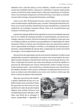 A sociologia e a educação
17
debatiam com a alta dos preços, as más colheitas, o êxodo rural em razão do
avanço das atividades têxteis, o descaso e o abandono. As graves repercussões
sociais e econômicas desse quadro foram a base que impulsionou os revolucio-
nários. Essa revolução ultrapassou os limites da França e seus ideais se estende-
ram por toda a Europa, ameaçando hierarquias e privilégios.
Como se viu, além da Revolução Francesa, outros momentos de ruptura ge-
raram transformações significativas para o mundo. A Revolução Industrial cons-
tituiu-se em outro momento importantíssimo para entendermos o contexto do
surgimento da sociologia enquanto ciência. Trata-se de acontecimentos que
mudaram a história para sempre.
A partir da instalação definitiva do capitalismo e da nova sociedade industrial,
tem-se um modelo de produção pautado na industrialização, que dissocia tec-
nologia, natureza e homem. Ocorreu inicialmente na Inglaterra, o país que criou
as condições políticas econômicas que possibilitaram a implantação dos ideais
burgueses. Dentre os fatores que contribuíram para esse pioneirismo, pode-se
citar a superioridade tecnológica e científica, a consolidação da monarquia par-
lamentar, a disponibilidade de mão de obra, a exploração do carvão como fonte
de energia e a acumulação de bens de capital.
Novas formas de organização, que de certa maneira“abalaram”a ordem social
estabelecida, trouxeram inquietações aos setores mais conservadores da socie-
dade europeia da época e representaram mais que uma revolução técnico-cien-
tífica. A separação do homem, dos meios de produção, do local de trabalho e o
processo de urbanização que cresceu intensamente, trazem consigo uma pro-
funda mudança social – que transformou a vida dos homens com novas formas
de trabalho, elevados custos sociais e ambientais. A exploração dos recursos na-
turais se realiza numa intensidade nunca vista e sem nenhum critério; que não
fosse o avanço da própria industrialização.
Além das novas formas de trabalho,
o próprio significado do que era o tra-
balho mudou nesse momento. O traba-
lho, que antes era visto como um casti-
go divino em razão do pecado original,
adquiriu novo sentido. Tornou-se uma
condição básica para a salvação e, além
disso, uma forma de se conseguir ri-
queza, prosperidade e dignidade. O
Indústria de carros. Birmingham, 1960.
Domíniopúblico.
Esse material é parte integrante do Videoaulas on-line do IESDE BRASIL S/A,
mais informações www.videoaulasonline.com.br
 