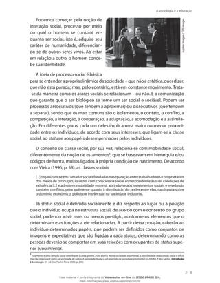 A sociologia e a educação
21
JupiterImages/DPIimages.
Podemos começar pela noção de
interação social, processo por meio
do qual o homem se constrói en-
quanto ser social, isto é, adquire seu
caráter de humanidade, diferencian-
do-se de outros seres vivos. Ao estar
em relação a outro, o homem conce-
be sua identidade.
A ideia de processo social é básica
paraseentenderaprópriadinâmicadasociedade–quenãoéestática,querdizer,
que não está parada; mas, pelo contrário, está em constante movimento. Trata-
-se da maneira como os atores sociais se relacionam – ou não. É a comunicação
que garante que o ser biológico se torne um ser social e sociável. Podem ser
processos associativos (que tendem a aproximar) ou dissociativos (que tendem
a separar), sendo que os mais comuns são o isolamento, o contato, o conflito, a
competição, a interação, a cooperação, a adaptação, a acomodação e a assimila-
ção. Em diferentes graus, cada um deles implica uma maior ou menor proximi-
dade entre os indivíduos, de acordo com seus interesses, que ligam-se à classe
social, ao status e aos papéis desempenhados pelos indivíduos.
O conceito de classe social, por sua vez, relaciona-se com mobilidade social,
diferentemente da noção de estamentos3
, que se baseavam em hierarquia e/ou
códigos de honra, muitos ligados à própria condição de nascimento. De acordo
com Vieira (1996, p. 58), as classes sociais
[...]organizam-seemcamadassociaisfundadasnaseparaçãoentretrabalhadoreseproprietários
dos meios de produção, às vezes com consciência social correspondente às suas condições de
existência [...] e admitem mobilidade entre si, abrindo-se aos movimentos sociais e revelando
também conflitos, principalmente quanto à distribuição do poder entre elas, na disputa sobre
o domínio econômico, político e intelectual na sociedade industrial.
Já status social é definido socialmente e diz respeito ao lugar ou à posição
que o indivíduo ocupa na estrutura social, de acordo com o consenso do grupo
social, podendo advir mais ou menos prestígio, conforme os elementos que o
determinam e as funções a ele relacionadas. A partir dessa posição, caberão ao
indivíduo determinados papéis, que podem ser definidos como conjuntos de
imagens e expectativas que são ligadas a cada status, determinando como as
pessoas deverão se comportar em suas relações com ocupantes de status supe-
rior e/ou inferior.
3
Estamento é uma camada social semelhante à casta, porém, mais aberta. Numa sociedade estamental, a possibilidade de ascensão social é difícil,
mas não impossível como na sociedade de castas. A sociedade feudal é um exemplo de sociedade estamental (OLIVEIRA, P. dos Santos. Introdução
à Sociologia. 24. ed. São Paulo: Ática, 2003. p. 240).
Esse material é parte integrante do Videoaulas on-line do IESDE BRASIL S/A,
mais informações www.videoaulasonline.com.br
 
