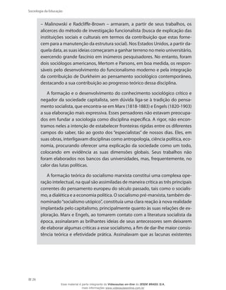 26
Sociologia da Educação
– Malinowski e Radcliffe-Brown – armaram, a partir de seus trabalhos, os
alicerces do método de investigação funcionalista (busca de explicação das
instituições sociais e culturais em termos da contribuição que estas forne-
cem para a manutenção da estrutura social). Nos Estados Unidos, a partir da-
quela data, as suas ideias começaram a ganhar terreno no meio universitário,
exercendo grande fascínio em inúmeros pesquisadores. No entanto, foram
dois sociólogos americanos, Mertom e Parsons, em boa medida, os respon-
sáveis pelo desenvolvimento do funcionalismo moderno e pela integração
da contribuição de Durkheim ao pensamento sociológico contemporâneo,
destacando a sua contribuição ao progresso teórico dessa disciplina.
A formação e o desenvolvimento do conhecimento sociológico crítico e
negador da sociedade capitalista, sem dúvida liga-se à tradição do pensa-
mento socialista, que encontra-se em Marx (1818-1883) e Engels (1820-1903)
a sua elaboração mais expressiva. Esses pensadores não estavam preocupa-
dos em fundar a sociologia como disciplina específica. A rigor, não encon-
tramos neles a intenção de estabelecer fronteiras rígidas entre os diferentes
campos do saber, tão ao gosto dos “especialistas” de nossos dias. Eles, em
suas obras, interligavam disciplinas como antropologia, ciência política, eco-
nomia, procurando oferecer uma explicação da sociedade como um todo,
colocando em evidência as suas dimensões globais. Seus trabalhos não
foram elaborados nos bancos das universidades, mas, frequentemente, no
calor das lutas políticas.
A formação teórica do socialismo marxista constitui uma complexa ope-
ração intelectual, na qual são assimiladas de maneira crítica as três principais
correntes do pensamento europeu do século passado, tais como o socialis-
mo, a dialética e a economia política. O socialismo pré-marxista, também de-
nominado“socialismo utópico”, constituía uma clara reação à nova realidade
implantada pelo capitalismo, principalmente quanto às suas relações de ex-
ploração. Marx e Engels, ao tomarem contato com a literatura socialista da
época, assinalaram as brilhantes ideias de seus antecessores sem deixarem
de elaborar algumas críticas a esse socialismo, a fim de dar-lhe maior consis-
tência teórica e efetividade prática. Assinalavam que as lacunas existentes
Esse material é parte integrante do Videoaulas on-line do IESDE BRASIL S/A,
mais informações www.videoaulasonline.com.br
 