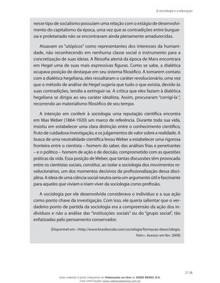 A sociologia e a educação
27
nesse tipo de socialismo possuíam uma relação com o estágio de desenvolvi-
mento do capitalismo da época, uma vez que as contradições entre burgue-
sia e proletariado não se encontravam ainda plenamente amadurecidas.
Atuavam os “utópicos” como representantes dos interesses da humani-
dade, não reconhecendo em nenhuma classe social o instrumento para a
concretização de suas ideias. A filosofia alemã da época de Marx encontrara
em Hegel uma de suas mais expressivas figuras. Como se sabe, a dialética
ocupava posição de destaque em seu sistema filosófico. A tomarem contato
com a dialética hegeliana, eles ressaltaram o caráter revolucionário, uma vez
que o método de análise de Hegel sugeria que tudo o que existia, devido às
suas contradições, tendia a extinguir-se. A crítica que eles faziam à dialética
hegeliana se dirigia ao seu caráter idealista. Assim, procuraram “corrigi-la “,
recorrendo ao materialismo filosófico de seu tempo.
A intenção em conferir à sociologia uma reputação científica encontra
em Max Weber (1864-1920) um marco de referência. Durante toda sua vida,
insistiu em estabelecer uma clara distinção entre o conhecimento científico,
fruto de cuidadosa investigação, e os julgamentos de valor sobre a realidade. A
busca de uma neutralidade científica levou Weber a estabelecer uma rigorosa
fronteira entre o cientista – homem do saber, das análises frias e penetrantes
– e o político – homem de ação e de decisão, comprometido com as questões
práticas da vida. Essa posição deWeber, que tantas discussões têm provocado
entre os cientistas sociais, constitui, ao isolar a sociologia dos movimentos re-
volucionários, um dos momentos decisivos da profissionalização dessa disci-
plina. A ideia de uma ciência social neutra seria um argumento útil e fascinante
para aqueles que viviam e iriam viver da sociologia como profissão.
A sociologia por ele desenvolvida considerava o indivíduo e a sua ação
como ponto chave da investigação. Com isso, ele queria salientar que o ver-
dadeiro ponto de partida da sociologia era a compreensão da ação dos in-
divíduos e não a análise das “instituições sociais” ou do “grupo social”, tão
enfatizadas pelo pensamento conservador.
(Disponível em: http://www.brasilescola.com/sociologia/formacao-dasociologia.
htm. Acesso: em fev. 2009)
Esse material é parte integrante do Videoaulas on-line do IESDE BRASIL S/A,
mais informações www.videoaulasonline.com.br
 