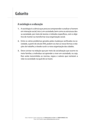 A sociologia e a educação
1.	 A sociologia é a ciência que procura compreender e analisar o homem
em interação social, isto é, em sociedade, bem como as estruturas des-
sa sociedade, por meio de teorias e métodos específicos, com o obje-
tivo de manter ou transformar essa organização social.
2.	 Entre os vários problemas gerados pelas mudanças verificadas na so-
ciedade, a partir do século XVII, podem-se citar as novas formas e rela-
ções de trabalho, o êxodo rural e a nova organização das cidades.
3.	 Deve constar na redação que por meio da socialização que ocorre no
meio familiar, o indivíduo vai aprender a viver em sociedade, ou seja,
lhes serão transmitidos as normas, regras e valores que norteiam a
vida na sociedade na qual ele se insere.
Gabarito
Esse material é parte integrante do Videoaulas on-line do IESDE BRASIL S/A,
mais informações www.videoaulasonline.com.br
 