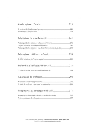 A educação e o Estado..........................................................223
O conceito de Estado e suas funções................................................................................226
Estado e educação no Brasil.................................................................................................228
Educação e desenvolvimento.............................................241
As desigualdades sociais e o subdesenvolvimento.....................................................245
Origens históricas do subdesenvolvimento...................................................................247
As desigualdades sociais e o papel transformador da educação...........................248
Educação e cotidiano no Brasil...........................................259
O difícil cotidiano dos“menos iguais”...............................................................................263
Problemas da educação no Brasil......................................275
O fracasso escolar: uma tentativa de explicação..........................................................279
A profissão de professor.......................................................293
A questão da formação profissional..................................................................................295
O ofício de professor e seu papel na sociedade............................................................298
Perspectivas da educação no Brasil..................................311
A questão da diversidade cultural – o multiculturalismo..........................................315
A democratização da educação..........................................................................................317
...
Esse material é parte integrante do Videoaulas on-line do IESDE BRASIL S/A,
mais informações www.videoaulasonline.com.br
 