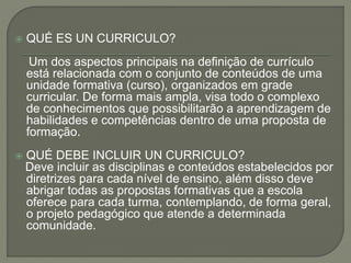  QUÉ ES UN CURRICULO?
Um dos aspectos principais na definição de currículo
está relacionada com o conjunto de conteúdos de uma
unidade formativa (curso), organizados em grade
curricular. De forma mais ampla, visa todo o complexo
de conhecimentos que possibilitarão a aprendizagem de
habilidades e competências dentro de uma proposta de
formação.
 QUÉ DEBE INCLUIR UN CURRICULO?
Deve incluir as disciplinas e conteúdos estabelecidos por
diretrizes para cada nível de ensino, além disso deve
abrigar todas as propostas formativas que a escola
oferece para cada turma, contemplando, de forma geral,
o projeto pedagógico que atende a determinada
comunidade.
 