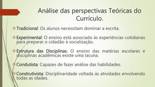 Análise das perspectivas Teóricas do
Currículo.
Tradicional: Os alunos necessitam dominar a escrita.
Experimental: O ensino está associado às experiências cotidianas
para preparar o cidadão à socialização.
Estrutura das Disciplinas: O ensino das matérias escolares e
disciplinas acadêmicas existe uma lacuna.
Condutista: Capazes de fazer análise das habilidades.
Construtivista: Disciplinaridade voltada às atividades envolvendo
todas as idades.